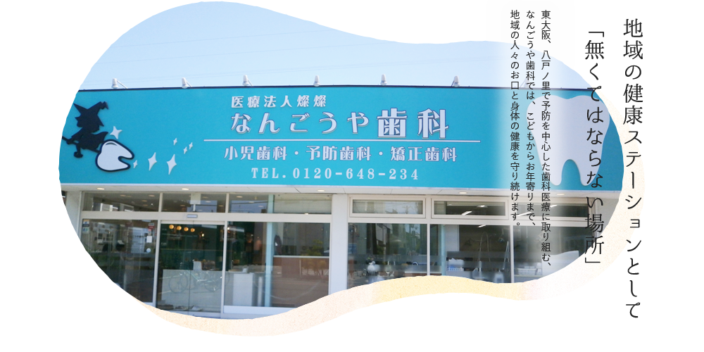 地域のすべての人のために「無くてなはらない場所」でありたい 東大阪、八戸ノ里で予防を中心とした歯科医療に取り組む、なんごうや歯科では、こどもからお年寄りまで、地域のすべての人のお口の健康を守り続けます。