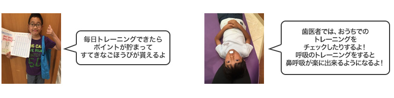 毎日トレーニングできたらポイントが貯まって、すてきなごほうびが貰えるよ!歯医者では、おうちでのトレーニングをチェックしたりするよ!呼吸のトレーニングをすると鼻呼吸が楽に出来るようになるよ!